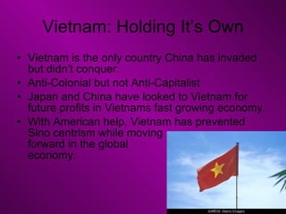 Vietnam: Holding It’s Own Vietnam is the only country China has invaded but didn’t conquer. Anti-Colonial but not Anti-Capitalist Japan and China have looked to Vietnam for future profits in Vietnams fast growing economy. With American help, Vietnam has prevented Sino centrism while moving  forward in the global  economy. 