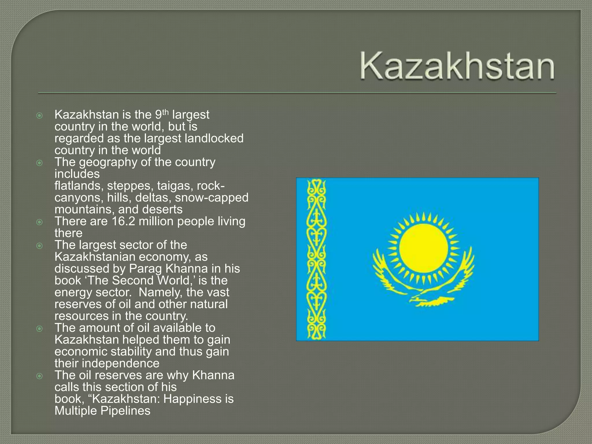KazakhstanKazakhstan is the 9th largest country in the world, but is regarded as the largest landlocked country in the worldThe geography of the country includes flatlands, steppes, taigas, rock-canyons, hills, deltas, snow-capped mountains, and desertsThere are 16.2 million people living thereThe largest sector of the Kazakhstanian economy, as discussed by Parag Khanna in his book ‘The Second World,’ is the energy sector.  Namely, the vast reserves of oil and other natural resources in the country.The amount of oil available to Kazakhstan helped them to gain economic stability and thus gain their independenceThe oil reserves are why Khanna calls this section of his book, “Kazakhstan: Happiness is Multiple Pipelines