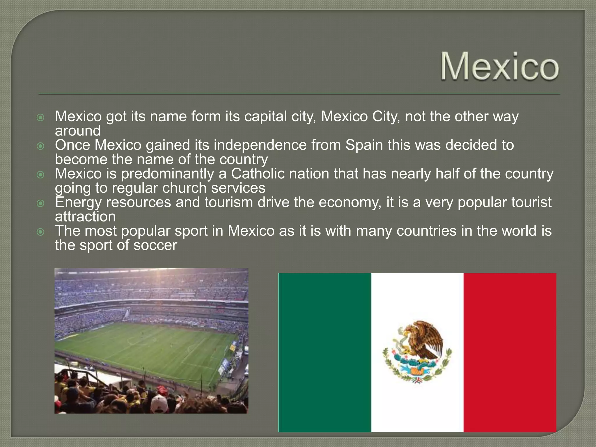 MexicoMexico got its name form its capital city, Mexico City, not the other way aroundOnce Mexico gained its independence from Spain this was decided to become the name of the countryMexico is predominantly a Catholic nation that has nearly half of the country going to regular church servicesEnergy resources and tourism drive the economy, it is a very popular tourist attractionThe most popular sport in Mexico as it is with many countries in the world is the sport of soccer