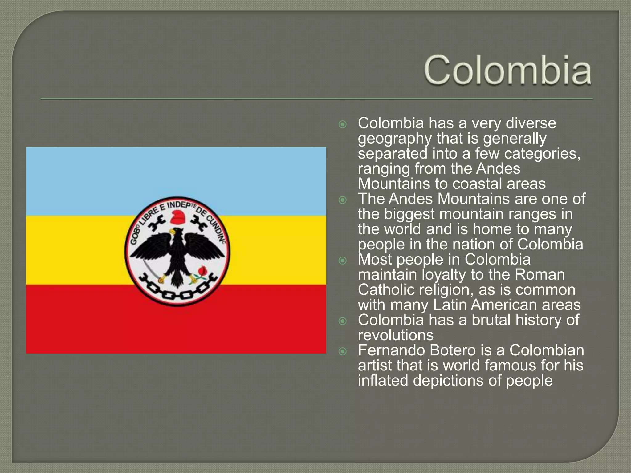 ColombiaColombia has a very diverse geography that is generally separated into a few categories, ranging from the Andes Mountains to coastal areasThe Andes Mountains are one of the biggest mountain ranges in the world and is home to many people in the nation of ColombiaMost people in Colombia maintain loyalty to the Roman Catholic religion, as is common with many Latin American areasColombia has a brutal history of revolutions Fernando Botero is a Colombian artist that is world famous for his inflated depictions of people