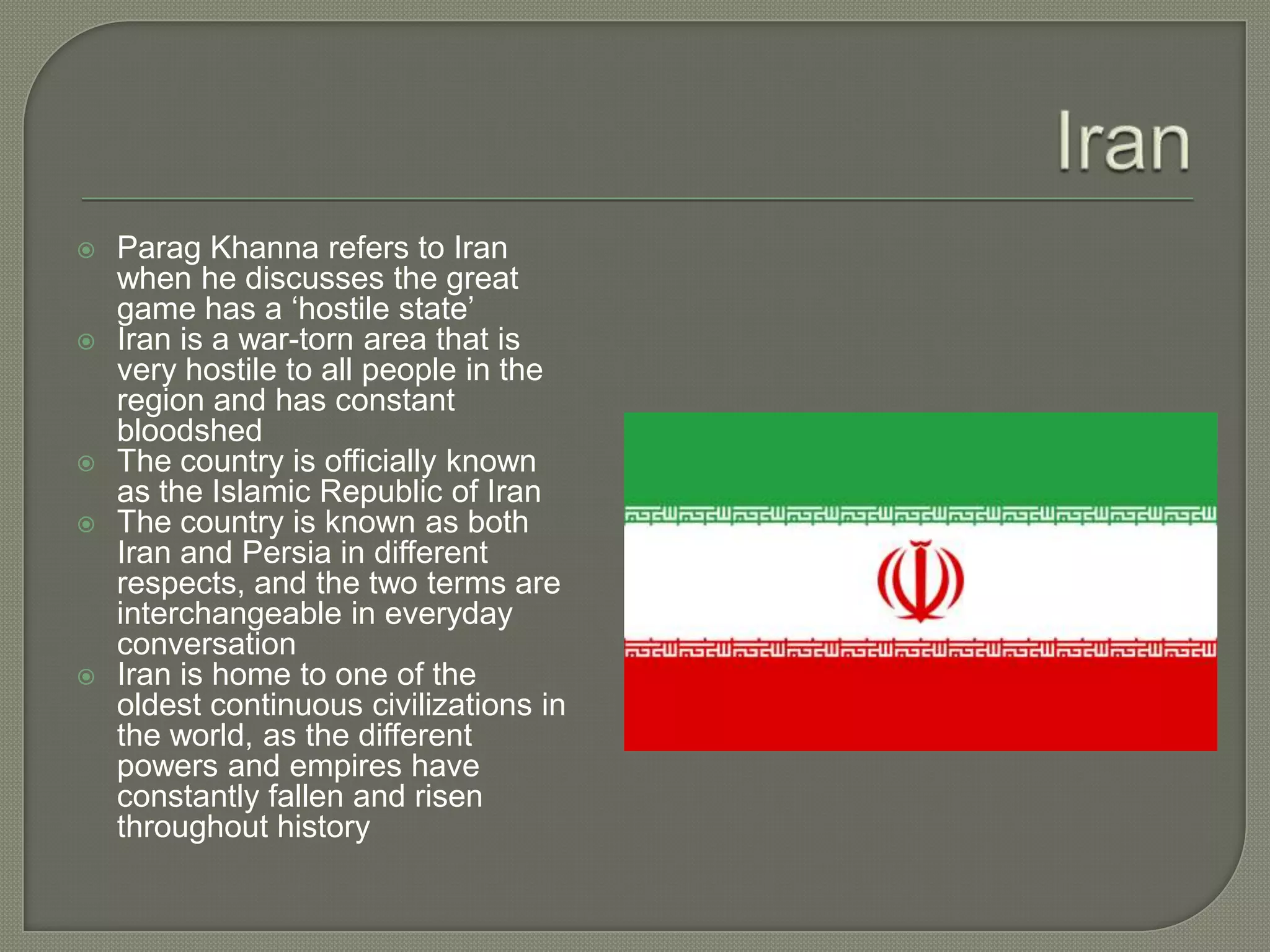 IranParag Khanna refers to Iran when he discusses the great game has a ‘hostile state’Iran is a war-torn area that is very hostile to all people in the region and has constant bloodshedThe country is officially known as the Islamic Republic of IranThe country is known as both Iran and Persia in different respects, and the two terms are interchangeable in everyday conversationIran is home to one of the oldest continuous civilizations in the world, as the different powers and empires have constantly fallen and risen throughout history
