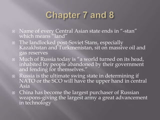 Chapter 7 and 8Name of every Central Asian state ends in “-stan” which means “land”The landlocked post-Soviet Stans, especially Kazakhstan and Turkmenistan, sit on massive oil and gas reservesMuch of Russia today is “a world turned on its head, inhabited by people abandoned by their government and fending for themselves.”Russia is the ultimate swing state in determining if NATO or the SCO will have the upper hand in central AsiaChina has become the largest purchaser of Russian weapons-giving the largest army a great advancement in technology