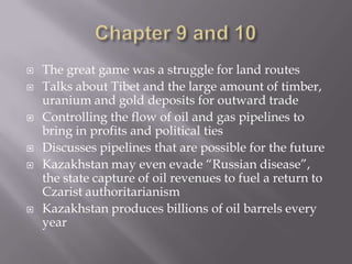 Chapter 9 and 10The great game was a struggle for land routesTalks about Tibet and the large amount of timber, uranium and gold deposits for outward tradeControlling the flow of oil and gas pipelines to bring in profits and political tiesDiscusses pipelines that are possible for the futureKazakhstan may even evade “Russian disease”, the state capture of oil revenues to fuel a return to Czarist authoritarianismKazakhstan produces billions of oil barrels every year