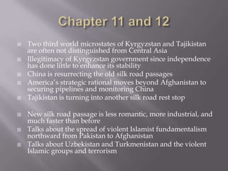 Chapter 11 and 12Two third world microstates of Kyrgyzstan and Tajikistan are often not distinguished from Central AsiaIllegitimacy of Kyrgyzstan government since independence has done little to enhance its stabilityChina is resurrecting the old silk road passagesAmerica’s strategic rational moves beyond Afghanistan to securing pipelines and monitoring ChinaTajikistan is turning into another silk road rest stopNew silk road passage is less romantic, more industrial, and much faster than beforeTalks about the spread of violent Islamist fundamentalism northward from Pakistan to AfghanistanTalks about Uzbekistan and Turkmenistan and the violent Islamic groups and terrorism