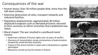 Consequences of the war
• Human losses: Over 50 million people died, more than the
half were civilians.
• Extensive destruction of cities, transport networks and
industrial facilities.
• Population displacements: approximately 30 million
displaced Europeans such as liberated prisoners returned
to their countries or ethnic minorities that established new
states.
• Moral impact: The war resulted in a profound moral
trauma.
• Systematic violation of human rights over six years of conflict.
• Discovery of concentration camps and practices of extermination
showed the world the Nazi atrocities.
• Impact of the atomic bombs in Japan were interpreted as a global
apocalypse.
• Massacres carried out by the Soviets in Poland.
 