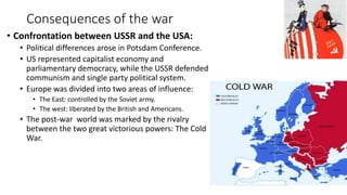 Consequences of the war
• Confrontation between USSR and the USA:
• Political differences arose in Potsdam Conference.
• US represented capitalist economy and
parliamentary democracy, while the USSR defended
communism and single party political system.
• Europe was divided into two areas of influence:
• The East: controlled by the Soviet army.
• The west: liberated by the British and Americans.
• The post-war world was marked by the rivalry
between the two great victorious powers: The Cold
War.
 