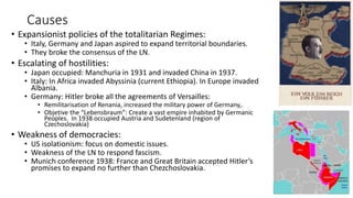 Causes
• Expansionist policies of the totalitarian Regimes:
• Italy, Germany and Japan aspired to expand territorial boundaries.
• They broke the consensus of the LN.
• Escalating of hostilities:
• Japan occupied: Manchuria in 1931 and invaded China in 1937.
• Italy: In Africa invaded Abyssinia (current Ethiopia). In Europe invaded
Albania.
• Germany: Hitler broke all the agreements of Versailles:
• Remilitarisation of Renania, increased the military power of Germany,.
• Objetive the “Lebensbraum”: Create a vast empire inhabited by Germanic
Peoples. In 1938 occupied Austria and Sudetenland (region of
Czechoslovakia)
• Weakness of democracies:
• US isolationism: focus on domestic issues.
• Weakness of the LN to respond fascism.
• Munich conference 1938: France and Great Britain accepted Hitler’s
promises to expand no further than Chezchoslovakia.
 