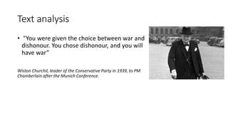 Text analysis
• "You were given the choice between war and
dishonour. You chose dishonour, and you will
have war”
Wiston Churchil, leader of the Conservative Party in 1939, to PM
Chamberlain after the Munich Conference.
 