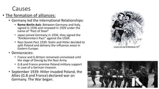 Causes
• The formation of alliances:
• Germany led the International Relationships:
• Rome-Berlin Axis: Between Germany and Italy,
signed in 1936 and renewed in 1939 under the
name of “Pact of Steel”
• Japan joined Germany in 1936, they signed the
“Antikomintern Pact” against the USSR.
• Nazi-Soviet Pact 1939: Stalin and Hitler decided to
split Poland and delivery the influence areas in
Eastern Europe.
• Democracies:
• France and G.Britain remained uninvolved until
the siege of Danzig by the Nazi Army.
• G.B and France promise Poland military support
in case of a German invasion.
• September 1939: Hitler invaded Poland, the
Allies (G.B and France) declared war on
Germany. The War began.
 