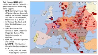 Axis victories (1939 -1941)
- Hitler launched the “Blitzkrieg”:
Armoured divisions and strong
aerial support.
- 1940: Germany invaded most
of Western Europe: Denmark,
Norway, Netherlands, Belgium
and France. And he ordered
the invasion of G. Britain.
- GB Resisted the attack, and
Hitler decided to open new
fronts.
- 1941: Attacked British
colonies in North Africa with
the panzer division Afrika
Korps commanded by
Rommel.
- April 1941: invaded Yugoslavia
and Greece.
- June 1941: Hitler launched
Operation Barbarossa against
USSR.
- Stalin joined the Allied
forces against Germany.
 