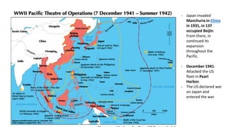 - Japan invaded
Manchuria in China
in 1931, in 137
occupied Beijin.
From there, in
continued its
expansion
throughout the
Pacific.
- December 1941:
Attacked the US
fleet in Pearl
Harbor.
- The US declared war
on Japan and
entered the war.
 