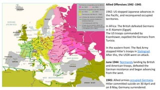 Allied Offensives 1942 -1945
1942: US stopped Japanese advances in
the Pacific, and reconquered occupied
territories.
In Africa: The British defeated Germans
in El Alamein (Egypt)
The US troops commanded by
Eisenhower, expelled the Germans from
Tunisia.
In the eastern front: The Red Army
stopped Hitler’s troops in Stalingrad.
After this, the USSR went on attack.
June 1944: Normandy landing by British
and American troops, defeated the
German resistance and began advancing
from the west.
1945: Allied armies occupied Germany.
Hitler committed suicide on 30 April and
on 8 May, Germany surrendered.
 