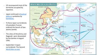 - US reconquered most of the
territories occupied by
Japanese.
- Japan continued a fanatical
defence symbolise by
kamikazes.
- To force Japan surrendered,
US president Truman
ordered the launch of two
atomic bombs.
- The cities of Hiroshima and
Nagasaki were devastated
by the bombs in August
1945.
- September 2 Japan
surrendered. The Second
World War as over.
 