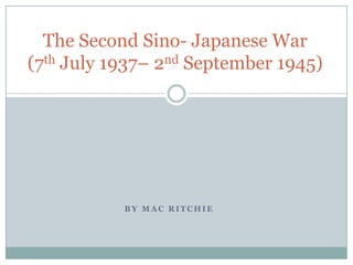 The Second Sino- Japanese War
(7th July 1937– 2nd September 1945)




           BY MAC RITCHIE
 
