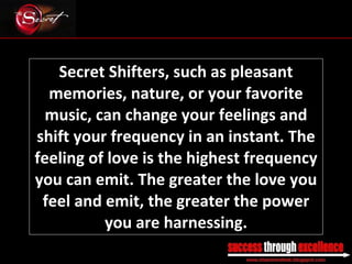Secret Shifters, such as pleasant memories, nature, or your favorite music, can change your feelings and shift your frequency in an instant. The feeling of love is the highest frequency you can emit. The greater the love you feel and emit, the greater the power you are harnessing. _________________________________________________________________________________ 
