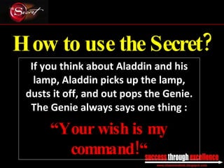 How to use the Secret? If you think about Aladdin and his lamp, Aladdin picks up the lamp, dusts it off, and out pops the Genie. The Genie always says one thing : “ Your wish is my command!“ _________________________________________________________________________________ 