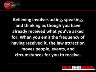 Believing involves acting, speaking, and thinking as though you have already received what you’ve asked for. When you emit the frequency of having received it, the law attraction moves people, events, and circumstances for you to receive. _________________________________________________________________________________ 