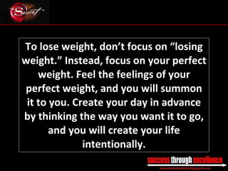To lose weight, don’t focus on “losing weight.” Instead, focus on your perfect weight. Feel the feelings of your perfect weight, and you will summon it to you. Create your day in advance by thinking the way you want it to go, and you will create your life intentionally. _________________________________________________________________________________ 