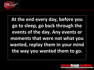 At the end every day, before you go to sleep, go back through the events of the day. Any events or moments that were not what you wanted, replay them in your mind the way you wanted them to go. _________________________________________________________________________________ 