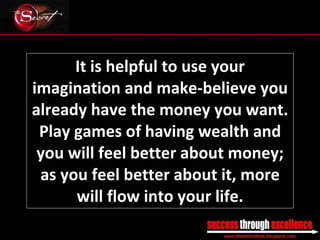 It is helpful to use your imagination and make-believe you already have the money you want. Play games of having wealth and you will feel better about money; as you feel better about it, more will flow into your life. _________________________________________________________________________________ 