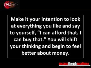 Make it your intention to look at everything you like and say to yourself, “I can afford that. I can buy that.” You will shift your thinking and begin to feel better about money. _________________________________________________________________________________ 