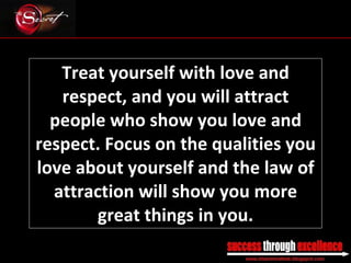 Treat yourself with love and respect, and you will attract people who show you love and respect. Focus on the qualities you love about yourself and the law of attraction will show you more great things in you. _________________________________________________________________________________ 