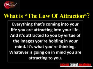 What is “The Law Of Attraction“? Everything that’s coming into your life you are attracting into your life. And it’s attracted to you by virtue of the images you’re holding in your mind. It’s what you’re thinking. Whatever is going on in mind you are attracting to you. _________________________________________________________________________________ 