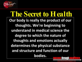 The Secret to Health Our body is really the product of our thoughts. We’re beginning to understand in medical science the degree to which the nature of thoughts and emotions actually determines the physical substance and structure and function of our bodies. _________________________________________________________________________________ 