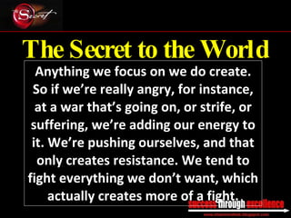 The Secret to the World Anything we focus on we do create. So if we’re really angry, for instance, at a war that’s going on, or strife, or suffering, we’re adding our energy to it. We’re pushing ourselves, and that only creates resistance. We tend to fight everything we don’t want, which actually creates more of a fight. _________________________________________________________________________________ 