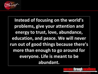 Instead of focusing on the world’s problems, give your attention and energy to trust, love, abundance, education, and peace. We will never run out of good things because there’s more than enough to go around for everyone. Life is meant to be abundant. _________________________________________________________________________________ 