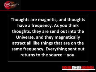 Thoughts are magnetic, and thoughts have a frequency. As you think thoughts, they are send out into the Universe, and they magnetically attract all like things that are on the same frequency. Everything sent out returns to the source – you. _________________________________________________________________________________ 