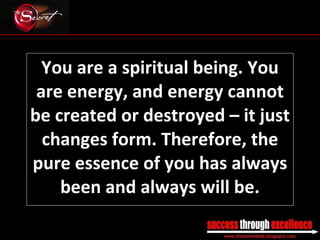 You are a spiritual being. You are energy, and energy cannot be created or destroyed – it just changes form. Therefore, the pure essence of you has always been and always will be. _________________________________________________________________________________ 