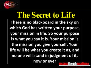 The Secret to Life There is no blackboard in the sky on which God has written your purpose, your mission in life. So your purpose is what you say it is. Your mission is the mission you give yourself. Your life will be what you create it as, and no one will stand in judgment of it, now or ever _________________________________________________________________________________ 