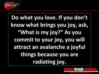 Do what you love. If you don’t know what brings you joy, ask, “What is my joy?” As you commit to your joy, you will attract an avalanche a joyful things because you are radiating joy. _________________________________________________________________________________ 