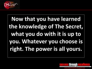 Now that you have learned the knowledge of The Secret, what you do with it is up to you. Whatever you choose is right. The power is all yours. _________________________________________________________________________________ 