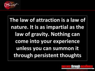 The law of attraction is a law of nature. It is as impartial as the law of gravity. Nothing can come into your experience unless you can summon it through persistent thoughts _________________________________________________________________________________ 