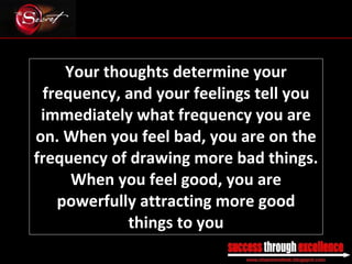Your thoughts determine your frequency, and your feelings tell you immediately what frequency you are on. When you feel bad, you are on the frequency of drawing more bad things. When you feel good, you are powerfully attracting more good things to you _________________________________________________________________________________ 
