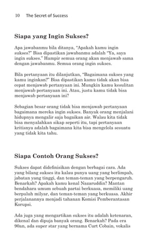 10   The Secret of Success



Siapa yang Ingin Sukses?
Apa jawabanmu bila ditanya, “Apakah kamu ingin
sukses?” Bisa dipastikan jawabanmu adalah “Ya, saya
ingin sukses.” Hampir semua orang akan menjawab sama
dengan jawabanmu. Semua orang ingin sukses.

Bila pertanyaan itu dilanjutkan, “Bagaimana sukses yang
kamu inginkan?” Bisa dipastikan kamu tidak akan bisa
cepat menjawab pertanyaan ini. Mungkin kamu kesulitan
menjawab pertanyaan ini. Atau, justu kamu tidak bisa
menjawab pertanyaan ini?

Sebagian besar orang tidak bisa menjawab pertanyaan
bagaimana mereka ingin sukses. Banyak orang menjalani
hidupnya mengalir saja bagaikan air. Walau kita tidak
bisa menyalahkan sikap seperti itu, tapi pertanyaan
kritisnya adalah bagaimana kita bisa mengelola sesuatu
yang tidak kita tahu.




Siapa Contoh Orang Sukses?
Sukses dapat didefinisikan dengan berbagai cara. Ada
yang bilang sukses itu kalau punya uang yang berlimpah,
jabatan yang tinggi, dan teman-teman yang berpengaruh.
Benarkah? Apakah kamu kenal Nazaruddin? Mantan
bendahara umum sebuah partai berkuasa, memiliki uang
berpuluh milyar, dan teman-teman yang berkuasa. Akhir
perjalanannya menjadi tahanan Komisi Pemberantasan
Korupsi.

Ada juga yang mengartikan sukses itu adalah ketenaran,
dikenal dan dipuja banyak orang. Benarkah? Pada era
90an, ada super star yang bernama Curt Cobain, vokalis
 