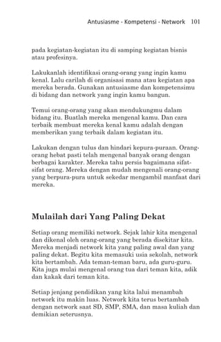 Antusiasme - Kompetensi - Network 101



pada kegiatan-kegiatan itu di samping kegiatan bisnis
atau profesinya.

Lakukanlah identifikasi orang-orang yang ingin kamu
kenal. Lalu carilah di organisasi mana atau kegiatan apa
mereka berada. Gunakan antusiasme dan kompetensimu
di bidang dan network yang ingin kamu bangun.

Temui orang-orang yang akan mendukungmu dalam
bidang itu. Buatlah mereka mengenal kamu. Dan cara
terbaik membuat mereka kenal kamu adalah dengan
memberikan yang terbaik dalam kegiatan itu.

Lakukan dengan tulus dan hindari kepura-puraan. Orang-
orang hebat pasti telah mengenal banyak orang dengan
berbagai karakter. Mereka tahu persis bagaimana sifat-
sifat orang. Mereka dengan mudah mengenali orang-orang
yang berpura-pura untuk sekedar mengambil manfaat dari
mereka.




Mulailah dari Yang Paling Dekat
Setiap orang memiliki network. Sejak lahir kita mengenal
dan dikenal oleh orang-orang yang berada disekitar kita.
Mereka menjadi network kita yang paling awal dan yang
paling dekat. Begitu kita memasuki usia sekolah, network
kita bertambah. Ada teman-teman baru, ada guru-guru.
Kita juga mulai mengenal orang tua dari teman kita, adik
dan kakak dari teman kita.

Setiap jenjang pendidikan yang kita lalui menambah
network itu makin luas. Network kita terus bertambah
dengan network saat SD, SMP, SMA, dan masa kuliah dan
demikian seterusnya.
 