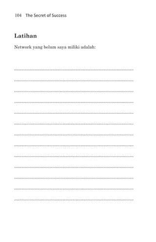 104 The Secret of Success



Latihan
Network yang belum saya miliki adalah:



...................................................................................................

...................................................................................................

...................................................................................................

...................................................................................................

...................................................................................................

...................................................................................................

...................................................................................................

...................................................................................................

...................................................................................................

...................................................................................................

...................................................................................................

...................................................................................................

...................................................................................................
 