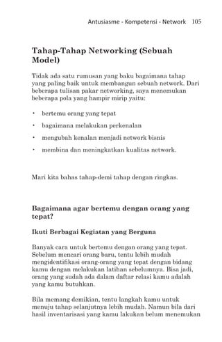 Antusiasme - Kompetensi - Network 105



Tahap-Tahap Networking (Sebuah
Model)
Tidak ada satu rumusan yang baku bagaimana tahap
yang paling baik untuk membangun sebuah network. Dari
beberapa tulisan pakar networking, saya menemukan
beberapa pola yang hampir mirip yaitu:

•	 bertemu orang yang tepat
•	 bagaimana melakukan perkenalan
•	 mengubah kenalan menjadi network bisnis
•	 membina dan meningkatkan kualitas network.



Mari kita bahas tahap-demi tahap dengan ringkas.




Bagaimana agar bertemu dengan orang yang
tepat?

Ikuti Berbagai Kegiatan yang Berguna

Banyak cara untuk bertemu dengan orang yang tepat.
Sebelum mencari orang baru, tentu lebih mudah
mengidentifikasi orang-orang yang tepat dengan bidang
kamu dengan melakukan latihan sebelumnya. Bisa jadi,
orang yang sudah ada dalam daftar relasi kamu adalah
yang kamu butuhkan.

Bila memang demikian, tentu langkah kamu untuk
menuju tahap selanjutnya lebih mudah. Namun bila dari
hasil inventarisasi yang kamu lakukan belum menemukan
 