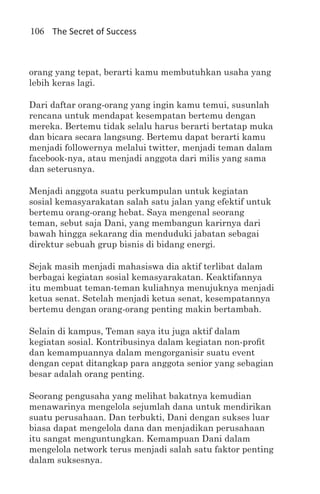 106 The Secret of Success



orang yang tepat, berarti kamu membutuhkan usaha yang
lebih keras lagi.

Dari daftar orang-orang yang ingin kamu temui, susunlah
rencana untuk mendapat kesempatan bertemu dengan
mereka. Bertemu tidak selalu harus berarti bertatap muka
dan bicara secara langsung. Bertemu dapat berarti kamu
menjadi followernya melalui twitter, menjadi teman dalam
facebook-nya, atau menjadi anggota dari milis yang sama
dan seterusnya.

Menjadi anggota suatu perkumpulan untuk kegiatan
sosial kemasyarakatan salah satu jalan yang efektif untuk
bertemu orang-orang hebat. Saya mengenal seorang
teman, sebut saja Dani, yang membangun karirnya dari
bawah hingga sekarang dia menduduki jabatan sebagai
direktur sebuah grup bisnis di bidang energi.

Sejak masih menjadi mahasiswa dia aktif terlibat dalam
berbagai kegiatan sosial kemasyarakatan. Keaktifannya
itu membuat teman-teman kuliahnya menujuknya menjadi
ketua senat. Setelah menjadi ketua senat, kesempatannya
bertemu dengan orang-orang penting makin bertambah.

Selain di kampus, Teman saya itu juga aktif dalam
kegiatan sosial. Kontribusinya dalam kegiatan non-profit
dan kemampuannya dalam mengorganisir suatu event
dengan cepat ditangkap para anggota senior yang sebagian
besar adalah orang penting.

Seorang pengusaha yang melihat bakatnya kemudian
menawarinya mengelola sejumlah dana untuk mendirikan
suatu perusahaan. Dan terbukti, Dani dengan sukses luar
biasa dapat mengelola dana dan menjadikan perusahaan
itu sangat menguntungkan. Kemampuan Dani dalam
mengelola network terus menjadi salah satu faktor penting
dalam suksesnya.
 