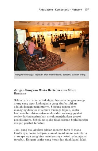 Antusiasme - Kompetensi - Network 107




Mengikuti berbagai kegiatan akan membuatmu bertemu banyak orang




Jangan Sungkan Minta Bertemu atau Minta
Bantuan

Selain cara di atas, untuk dapat bertemu dengan orang-
orang yang tepat kadangkala yang kita butuhkan
adalah dengan memintanya. Seorang teman saya
managing director di sebuah lembaga kajian, suatu
hari membutuhkan rekomendasi dari seorang pejabat
senior dari pemerintahan untuk menjalankan proyek
penelitiannya. Sebelumnya dia tidak pernah berhubungan
dengan pejabat tersebut.

Jadi, yang dia lakukan adalah mencari tahu di mana
kantornya, nomor telepon, alamat email, nama sekretaris
atau apa saja yang bisa membawanya dekat pada pejabat
tersebut. Dengan usaha yang keras dan tidak kenal lelah
 