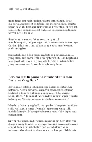 108 The Secret of Success



(juga tidak tau malu) dalam waktu satu minggu sejak
dia berusaha pejabat tadi bersedia menerimanya. Begitu
rekan saya itu berhasil memberikan presentasi, si pejabat
pemerintah dengan sangat antusias bersedia mendukung
proyek penelitiannya.

Saat kamu membutuhkan seseorang untuk
mendukungmu, jangan ragu untuk berusaha menemuinya.
Carilah jalan atau orang lain yang dapat membawamu
pada orang itu.

Seringkali kita tidak menduga betapa pentingnya nilai
yang akan kita bawa untuk orang tersebut. Dan begitu dia
mengenal kita dan apa yang kita lakukan justru dialah
yang antusias untuk untuk mendukung kita.




Berkenalan: Bagaimana Memberikan Kesan
Pertama Yang Baik?

Berkenalan adalah tahap penting dalam membangun
network. Kesan pertama biasanya sangat menentukan
berhasil tidaknya hubungan yang ingin kita bangun
selanjutnya. Ada sebuah prinsip dalam membangun suatu
hubungan, “first impression is the last impression.”

Membuat kesan yang baik saat perkenalan pertama tidak
sulit, walaupun sangat banyak juga orang yang sulit
melakukannya. Beberapa poin yang harus kita ingat saat
perkenalan.

Senyum. Siapapun di manapun saat ingin berhubungan
dengan orang lain harus memperhatikan senyum. Senyum
adalah tanda persahabatan dan keterbukaan yang
universal dan diterima di semua suku bangsa. Salah satu
 