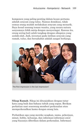 Antusiasme - Kompetensi - Network 109



komponen yang paling penting dalam kesan pertama
adalah senyum yang tulus. Namun demikian, tidak
semua orang mudah melakukan senyum yang menarik.
Saya kenal seorang teman wanita, yang secara natura
senyumnya lebih mirip dengan menyeringai. Karena itu,
orang sering kali salah tangkap dengan sikapnya yang
seolah-olah. Jadi, investasi pada latihan senyum yang
ramah, tulus, dan bersahabat adalah sangat berharga.




The first impression is the last impression!




Sikap Ramah. Sikap ini ditunjukkan dengan tutur
kata yang baik dan bahasa tubuh yang sopan. Berikan
perhatian saat seseorang memberi perkenalan atau
memperkenalkan kamu dengan orang lain.

Perhatikan apa yang mereka ucapkan, nama, pekerjaan,
minat, hobby, keluarga, dan informasi-informasi awal
yang biasanya diberikan dalam perkenalan. Informasi-
 