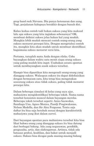 Antusiasme - Kompetensi - Network     11



grup band rock Nirvana. Dia punya ketenaran dan uang.
Tapi, perjalanan hidupnya berakhir dengan bunuh diri.

Kalau kedua contoh tadi bukan sukses yang kita maksud
lalu apa sukses yang kita inginkan sebenarnya? OK,
membuat definisi sukses jelas bukan hal yang mudah.
Mungkin lebih mudah mencari contoh orang-orang yang
sukses menurut persepsi kita. Dengan mengetahui contoh
itu, mungkin kita akan mudah untuk membuat identifikasi
bagaimana sukses menurut versi kita.

Pertama, tutuplah mata Anda dengan rileks. Coba
bayangkan dalam waktu satu menit siapa orang sukses
yang paling mudah kita ingat. Usahakan secara spontan
untuk membayangkan sosok sukses tersebut.

Hampir bisa dipastikan kita mengenali orang-orang yang
dianggap sukses. Walaupun sukses itu dapat didefinisikan
dengan bermacam cara, kita tetap bisa mengatakan
seseorang sukses atau tidak sukses, paling tidak menurut
persepsi kita.

Dalam beberapa simulasi di kelas yang saya ajar,
mahasiswa mengidentifikasi beberapa tokoh. Nama-nama
tersebut konsisten muncul dalam bayangan mereka.
Beberapa tokoh tersebut seperti: Anies baswedan,
Sandiaga Uno, Agnes Monica, Pandji Pragiwaksono,
Nelson Madella, dan Sir Alex Ferguson. Tentu saja
daftar itu bisa saja berubah sesuai dengan karakteristik
mahasiswa yang ikut dalam survei.

Dari bayangan spontan para mahasiswa tersebut kita bisa
lihat bahwa orang yang dianggap sukses itu bisa datang
dari berbagai bidang. Ada yang negarawan, pendidik,
pengusaha, artis, dan olahragawan. Artinya, tidak ada
batasan profesi, keahlian, dan bakat untuk menjadi
sukses. Sukses bisa dicapai pada masing-masing bidang
 