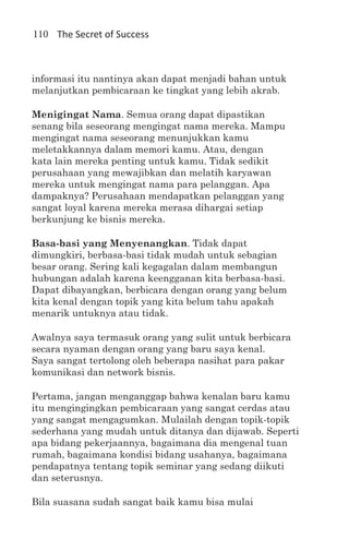 110 The Secret of Success



informasi itu nantinya akan dapat menjadi bahan untuk
melanjutkan pembicaraan ke tingkat yang lebih akrab.

Menigingat Nama. Semua orang dapat dipastikan
senang bila seseorang mengingat nama mereka. Mampu
mengingat nama seseorang menunjukkan kamu
meletakkannya dalam memori kamu. Atau, dengan
kata lain mereka penting untuk kamu. Tidak sedikit
perusahaan yang mewajibkan dan melatih karyawan
mereka untuk mengingat nama para pelanggan. Apa
dampaknya? Perusahaan mendapatkan pelanggan yang
sangat loyal karena mereka merasa dihargai setiap
berkunjung ke bisnis mereka.

Basa-basi yang Menyenangkan. Tidak dapat
dimungkiri, berbasa-basi tidak mudah untuk sebagian
besar orang. Sering kali kegagalan dalam membangun
hubungan adalah karena keengganan kita berbasa-basi.
Dapat dibayangkan, berbicara dengan orang yang belum
kita kenal dengan topik yang kita belum tahu apakah
menarik untuknya atau tidak.

Awalnya saya termasuk orang yang sulit untuk berbicara
secara nyaman dengan orang yang baru saya kenal.
Saya sangat tertolong oleh beberapa nasihat para pakar
komunikasi dan network bisnis.

Pertama, jangan menganggap bahwa kenalan baru kamu
itu mengingingkan pembicaraan yang sangat cerdas atau
yang sangat mengagumkan. Mulailah dengan topik-topik
sederhana yang mudah untuk ditanya dan dijawab. Seperti
apa bidang pekerjaannya, bagaimana dia mengenal tuan
rumah, bagaimana kondisi bidang usahanya, bagaimana
pendapatnya tentang topik seminar yang sedang diikuti
dan seterusnya.

Bila suasana sudah sangat baik kamu bisa mulai
 