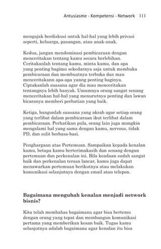 Antusiasme - Kompetensi - Network 111



mengajak berdiskusi untuk hal-hal yang lebih privasi
seperti, keluarga, pasangan, atau anak-anak.

Kedua, jangan mendominasi pembicaraan dengan
menceritakan tentang kamu secara berlebihan.
Ceritakanlah tentang kamu, minta kamu, dan apa
yang penting bagimu sekedarnya saja untuk membuka
pembicaraan dan membuatnya terbuka dan mau
menceritakann apa-apa yanng penting baginya.
Ciptakanlah suasana agar dia mau menceritakan
tentangnya lebih banyak. Umumnya orang sangat senang
menceritakan hal-hal yang menurutnya penting dan lawan
bicaranya memberi perhatian yang baik.

Ketiga, bangunlah suasana yang akrab agar setiap orang
yang terlibat dalam pembicaraan ikut terlibat dalam
pembicaraan. Perhatikan pula, orang lain juga mungkin
mengalami hal yang sama dengan kamu, nervous, tidak
PD, dan sulit berbasa-basi.

Penghargaan atas Pertemuan. Sampaikan kepada kenalan
kamu, betapa kamu berterimakasih dan senang dengan
pertemuan dan perkenalan ini. Bila keadaan sudah sangat
baik dan perkenalan terasa lancar, kamu juga dapat
menawarkan pertemuan berikutnya atau melakukan
komunikasi selanjutnya dengan email atau telepon.




Bagaimana mengubah kenalan menjadi network
bisnis?

Kita telah membahas bagaimana agar bisa bertemu
dengan orang yang tepat dan membangun komunikasi
pertama yang memberikan kesan baik. Tugas kamu
selanjutnya adalah bagaimana agar kenalan itu bisa
 