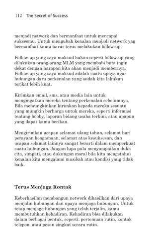 112 The Secret of Success



menjadi network dan bermanfaat untuk mencapai
suksesmu. Untuk mengubah kenalan menjadi network yag
bermanfaat kamu harus terus melakukan follow-up.

Follow-up yang saya maksud bukan seperti follow-up yang
dilakukan orang-orang MLM yang membabi buta ingin
dekat dengan harapan kita akan menjadi membernya.
Follow-up yang saya maksud adalah suatu upaya agar
hubungan daru perkenalan yang sudah kita lakukan
terikat lebih kuat.

Kirimkan email, sms, atau media lain untuk
mengingatkan mereka tentang perkenalan sebelumnya.
Bila memungkinkan kirimkan kepada mereka sesuatu
yang mungkin berharga untuk mereka, seperti informasi
tentang hobby, laporan bidang usaha terkini, atau apapun
yang dapat kamu berikan.

Mengirimkan ucapan selamat ulang tahun, selamat hari
perayaan keagamaan, selamat atas kesuksesan, dan
ucapan selamat lainnya sangat berarti dalam memperkuat
suatu hubungan. Jangan lupa pula menyampaikan duka
cita, simpati, atau dukungan moral bila kita mengetahui
kenalan kita mengalami musibah atau kondisi yang tidak
baik.




Terus Menjaga Kontak

Keberhasilan membangun network dihasilkan dari upaya
menjalin hubungan dan upaya menjaga hubungan. Untuk
tetap menjaga hubungan yang telah terjalin, kamu
membutuhkan kehadiran. Kehadiran bisa dilakukan
dalam berbagai bentuk, seperti: pertemuan rutin, kontak
telepon, atau pesan singkat secara rutin.
 
