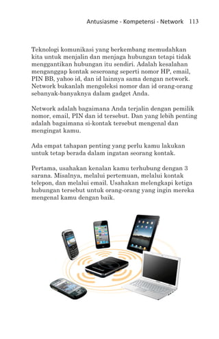 Antusiasme - Kompetensi - Network 113



Teknologi komunikasi yang berkembang memudahkan
kita untuk menjalin dan menjaga hubungan tetapi tidak
menggantikan hubungan itu sendiri. Adalah kesalahan
menganggap kontak seseroang seperti nomor HP, email,
PIN BB, yahoo id, dan id lainnya sama dengan network.
Network bukanlah mengoleksi nomor dan id orang-orang
sebanyak-banyaknya dalam gadget Anda.

Network adalah bagaimana Anda terjalin dengan pemilik
nomor, email, PIN dan id tersebut. Dan yang lebih penting
adalah bagaimana si-kontak tersebut mengenal dan
mengingat kamu.

Ada empat tahapan penting yang perlu kamu lakukan
untuk tetap berada dalam ingatan seorang kontak.

Pertama, usahakan kenalan kamu terhubung dengan 3
sarana. Misalnya, melalui pertemuan, melalui kontak
telepon, dan melalui email. Usahakan melengkapi ketiga
hubungan tersebut untuk orang-orang yang ingin mereka
mengenal kamu dengan baik.
 
